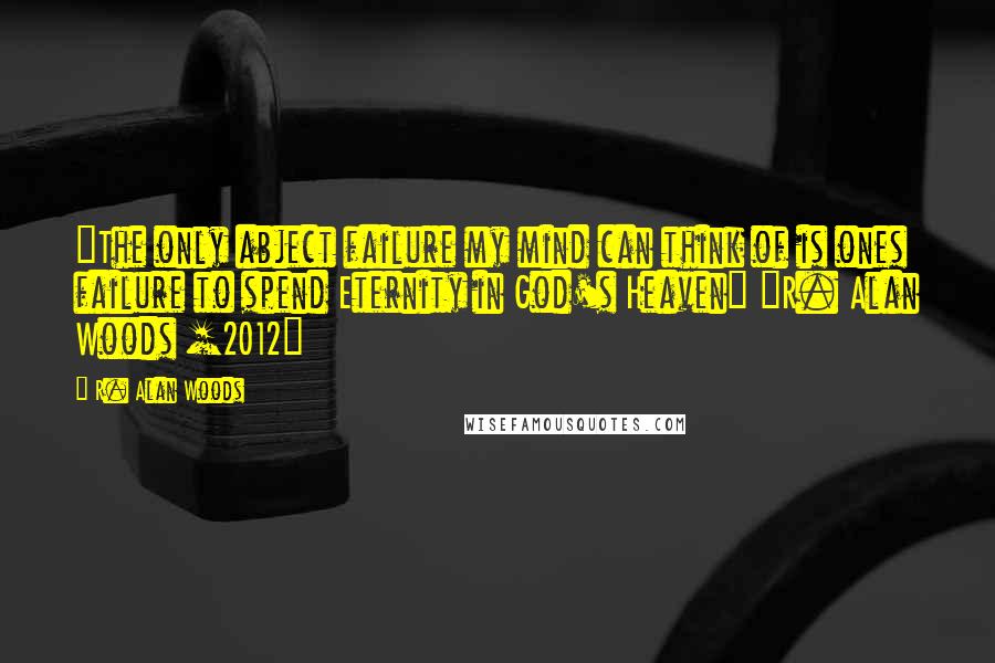 R. Alan Woods Quotes: "The only abject failure my mind can think of is ones failure to spend Eternity in God's Heaven" ~R. Alan Woods [2012]