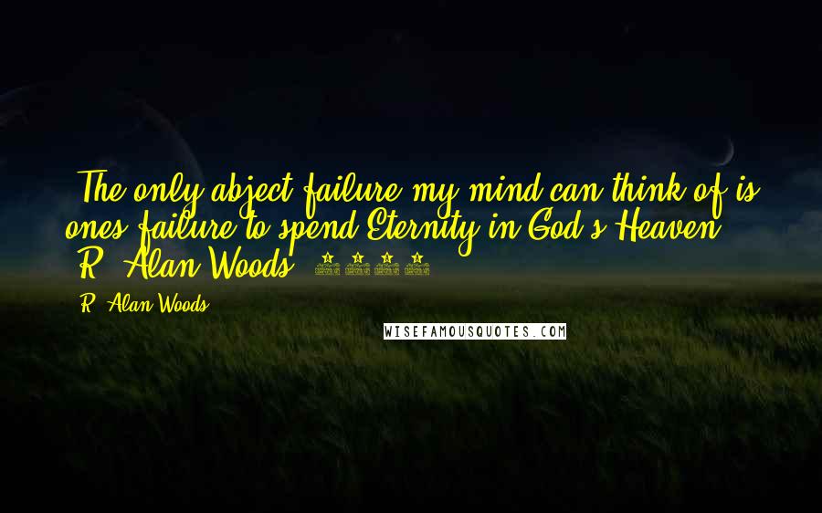 R. Alan Woods Quotes: "The only abject failure my mind can think of is ones failure to spend Eternity in God's Heaven" ~R. Alan Woods [2012]