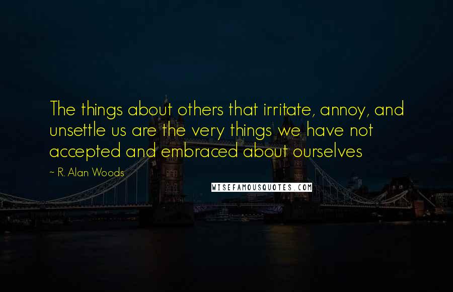 R. Alan Woods Quotes: The things about others that irritate, annoy, and unsettle us are the very things we have not accepted and embraced about ourselves