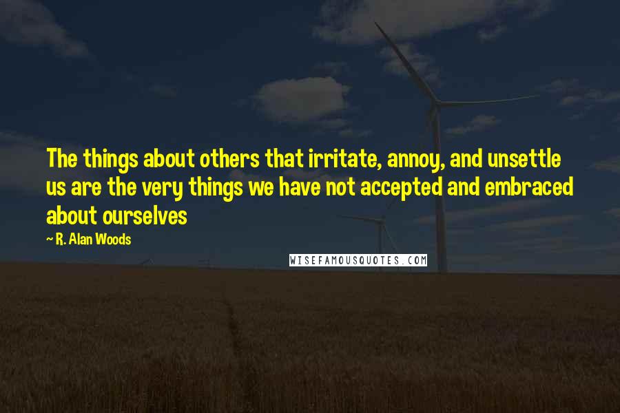 R. Alan Woods Quotes: The things about others that irritate, annoy, and unsettle us are the very things we have not accepted and embraced about ourselves