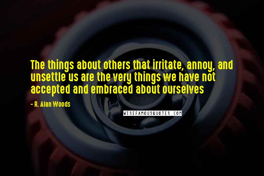 R. Alan Woods Quotes: The things about others that irritate, annoy, and unsettle us are the very things we have not accepted and embraced about ourselves