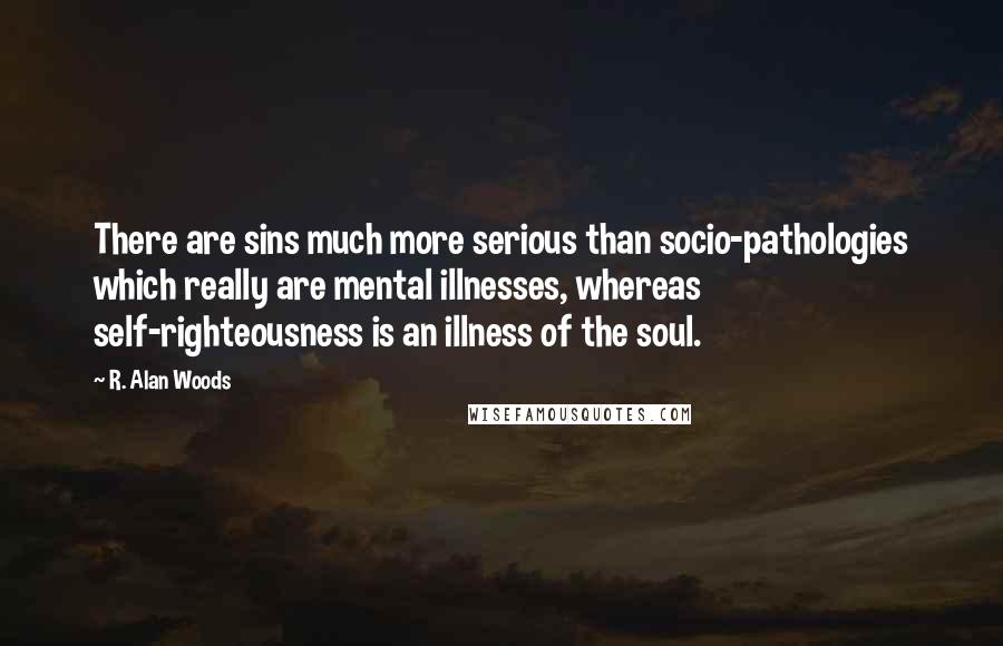 R. Alan Woods Quotes: There are sins much more serious than socio-pathologies which really are mental illnesses, whereas self-righteousness is an illness of the soul.