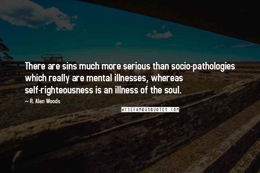 R. Alan Woods Quotes: There are sins much more serious than socio-pathologies which really are mental illnesses, whereas self-righteousness is an illness of the soul.