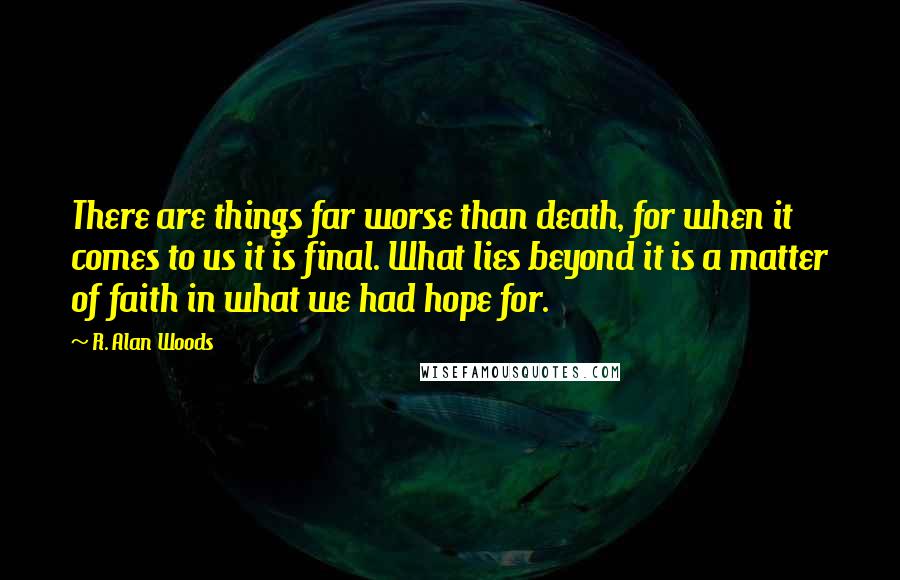 R. Alan Woods Quotes: There are things far worse than death, for when it comes to us it is final. What lies beyond it is a matter of faith in what we had hope for.