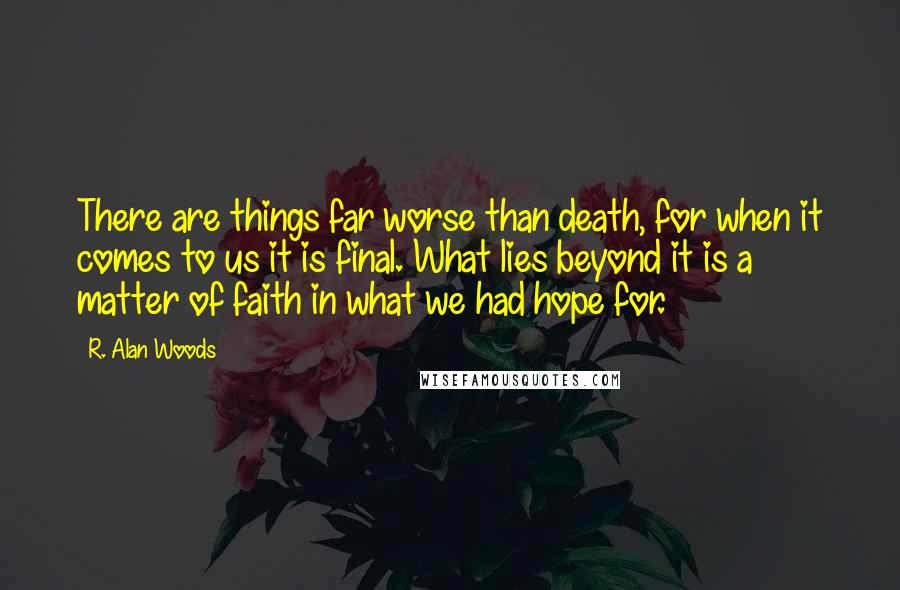 R. Alan Woods Quotes: There are things far worse than death, for when it comes to us it is final. What lies beyond it is a matter of faith in what we had hope for.