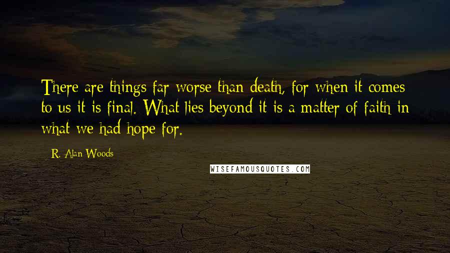 R. Alan Woods Quotes: There are things far worse than death, for when it comes to us it is final. What lies beyond it is a matter of faith in what we had hope for.