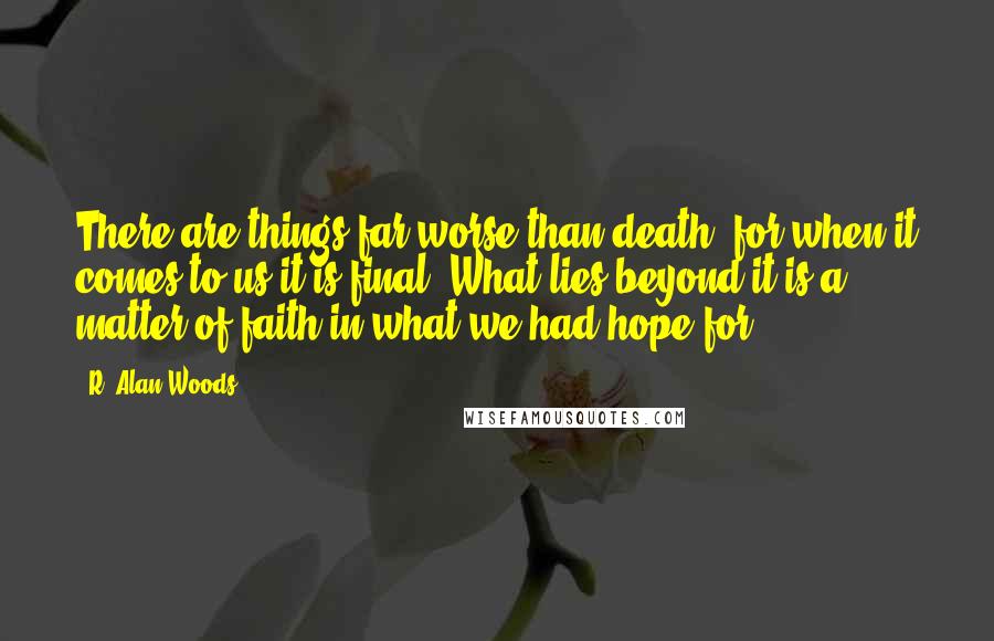 R. Alan Woods Quotes: There are things far worse than death, for when it comes to us it is final. What lies beyond it is a matter of faith in what we had hope for.