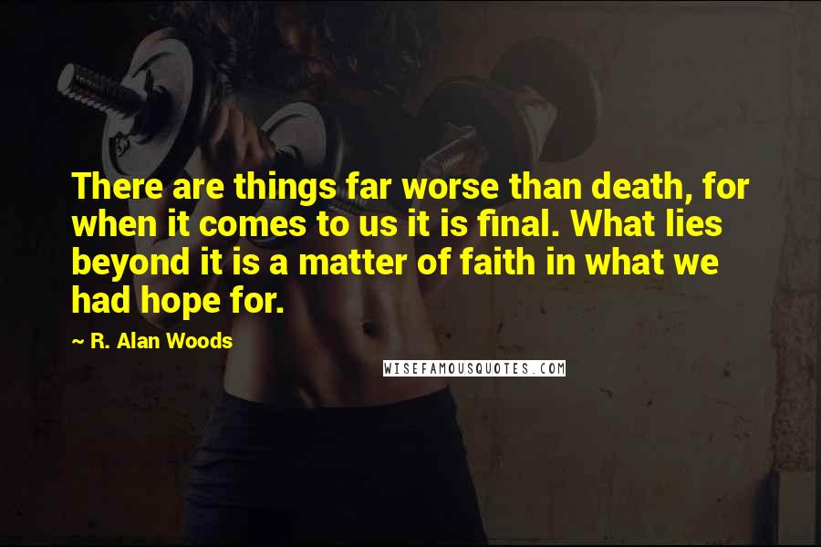 R. Alan Woods Quotes: There are things far worse than death, for when it comes to us it is final. What lies beyond it is a matter of faith in what we had hope for.