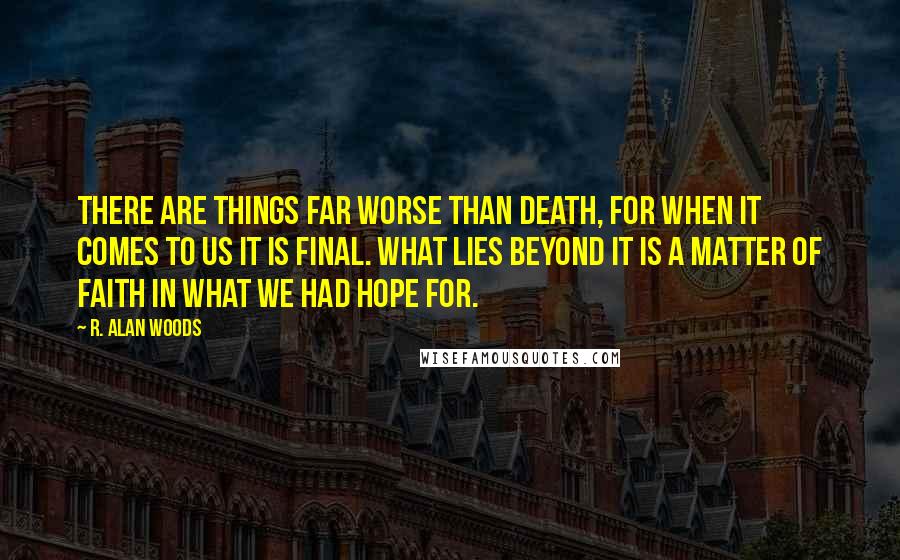 R. Alan Woods Quotes: There are things far worse than death, for when it comes to us it is final. What lies beyond it is a matter of faith in what we had hope for.