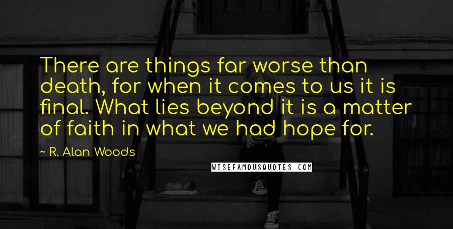R. Alan Woods Quotes: There are things far worse than death, for when it comes to us it is final. What lies beyond it is a matter of faith in what we had hope for.
