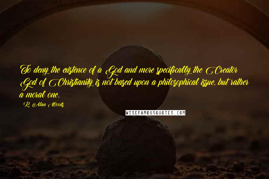 R. Alan Woods Quotes: To deny the existence of a God and more specifically the Creator God of Christianity is not based upon a philosophical issue, but rather a moral one.
