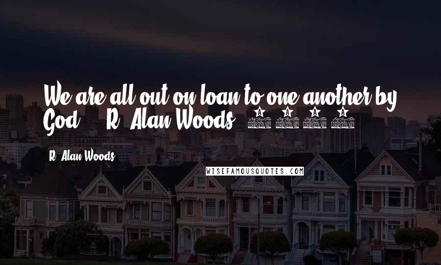 R. Alan Woods Quotes: We are all out-on-loan to one another by God". ~ R. Alan Woods [2012]