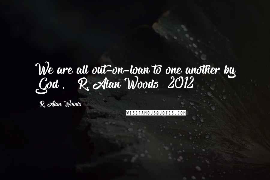 R. Alan Woods Quotes: We are all out-on-loan to one another by God". ~ R. Alan Woods [2012]