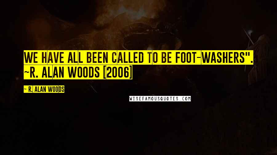 R. Alan Woods Quotes: We have all been called to be foot-washers". ~R. Alan Woods [2006]