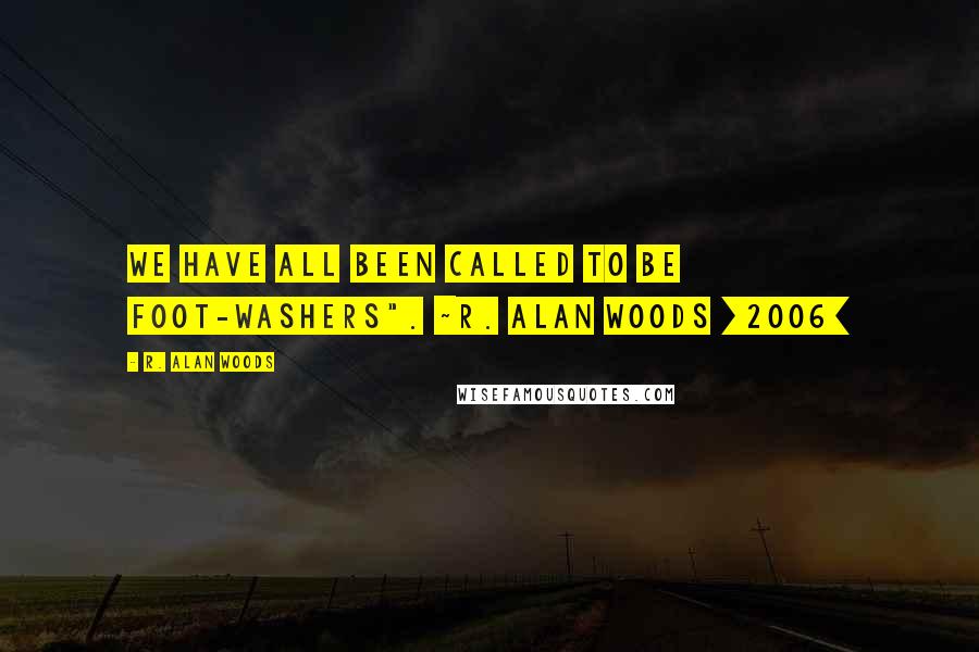 R. Alan Woods Quotes: We have all been called to be foot-washers". ~R. Alan Woods [2006]