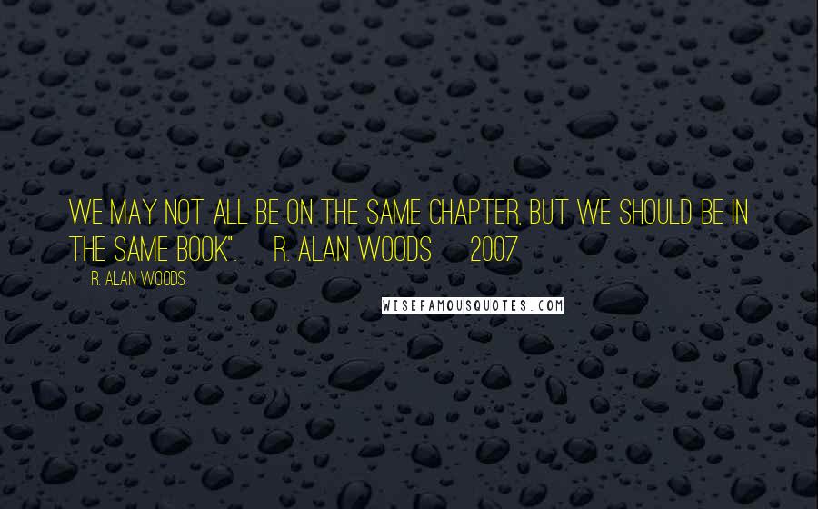 R. Alan Woods Quotes: We may not all be on the same chapter, but we should be in the same book". ~R. Alan Woods [2007]