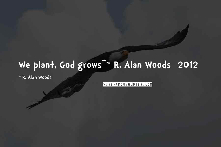 R. Alan Woods Quotes: We plant, God grows"~ R. Alan Woods [2012]