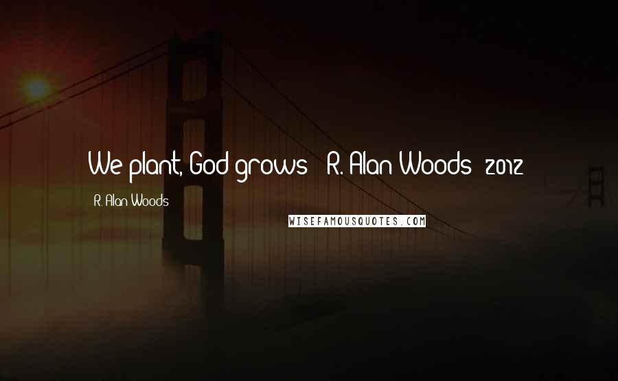 R. Alan Woods Quotes: We plant, God grows"~ R. Alan Woods [2012]