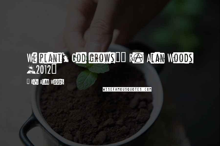 R. Alan Woods Quotes: We plant, God grows"~ R. Alan Woods [2012]