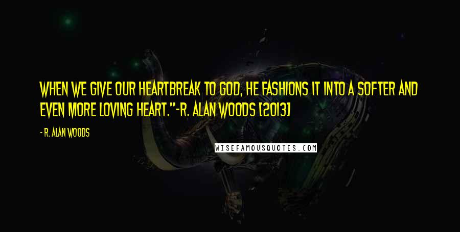 R. Alan Woods Quotes: When we give our heartbreak to God, he fashions it into a softer and even more loving heart."~R. Alan Woods [2013]