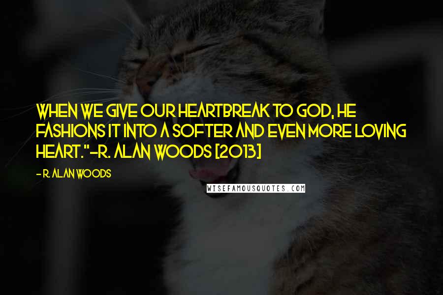 R. Alan Woods Quotes: When we give our heartbreak to God, he fashions it into a softer and even more loving heart."~R. Alan Woods [2013]