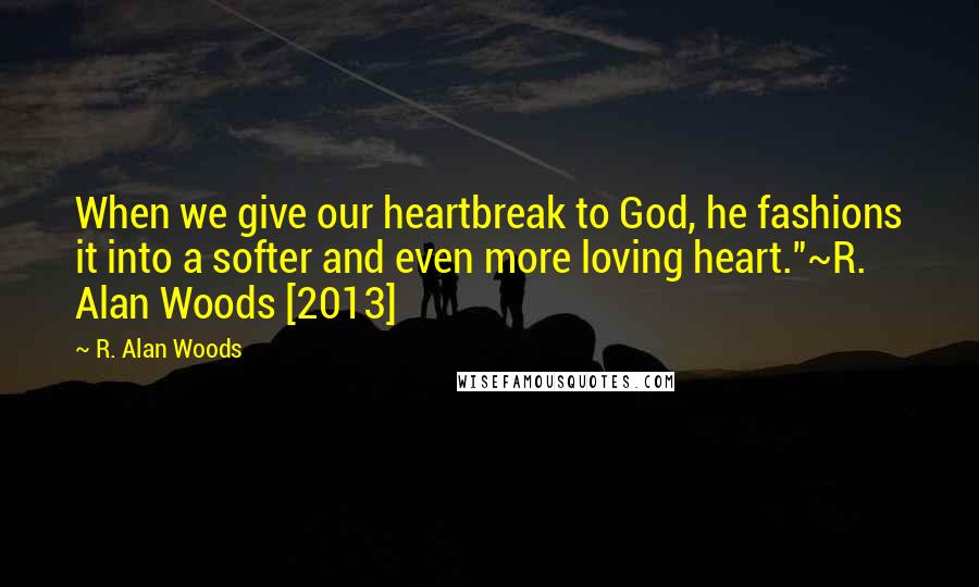 R. Alan Woods Quotes: When we give our heartbreak to God, he fashions it into a softer and even more loving heart."~R. Alan Woods [2013]