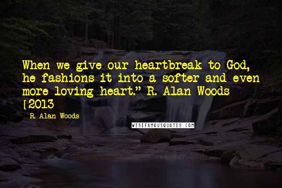 R. Alan Woods Quotes: When we give our heartbreak to God, he fashions it into a softer and even more loving heart."~R. Alan Woods [2013]