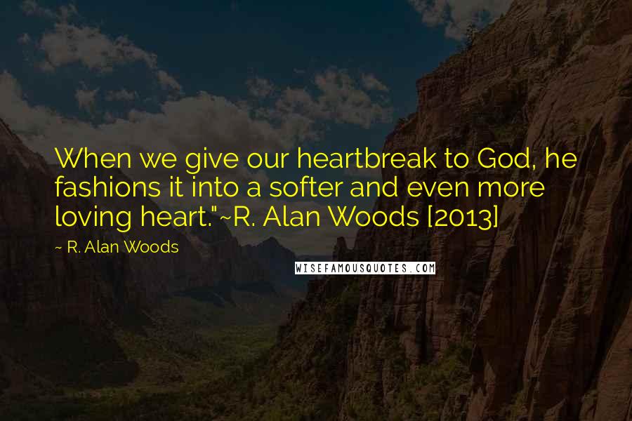 R. Alan Woods Quotes: When we give our heartbreak to God, he fashions it into a softer and even more loving heart."~R. Alan Woods [2013]