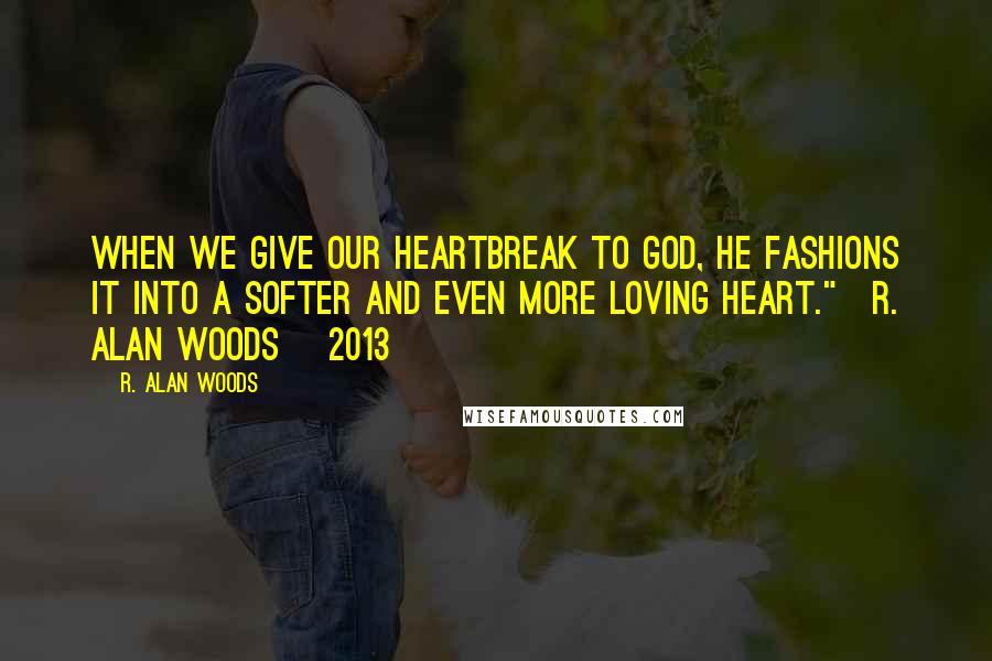 R. Alan Woods Quotes: When we give our heartbreak to God, he fashions it into a softer and even more loving heart."~R. Alan Woods [2013]