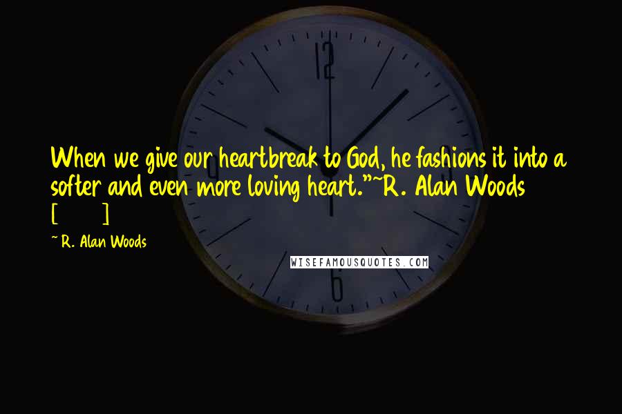 R. Alan Woods Quotes: When we give our heartbreak to God, he fashions it into a softer and even more loving heart."~R. Alan Woods [2013]