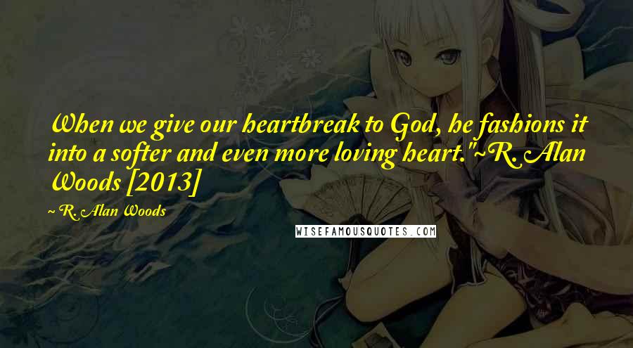 R. Alan Woods Quotes: When we give our heartbreak to God, he fashions it into a softer and even more loving heart."~R. Alan Woods [2013]