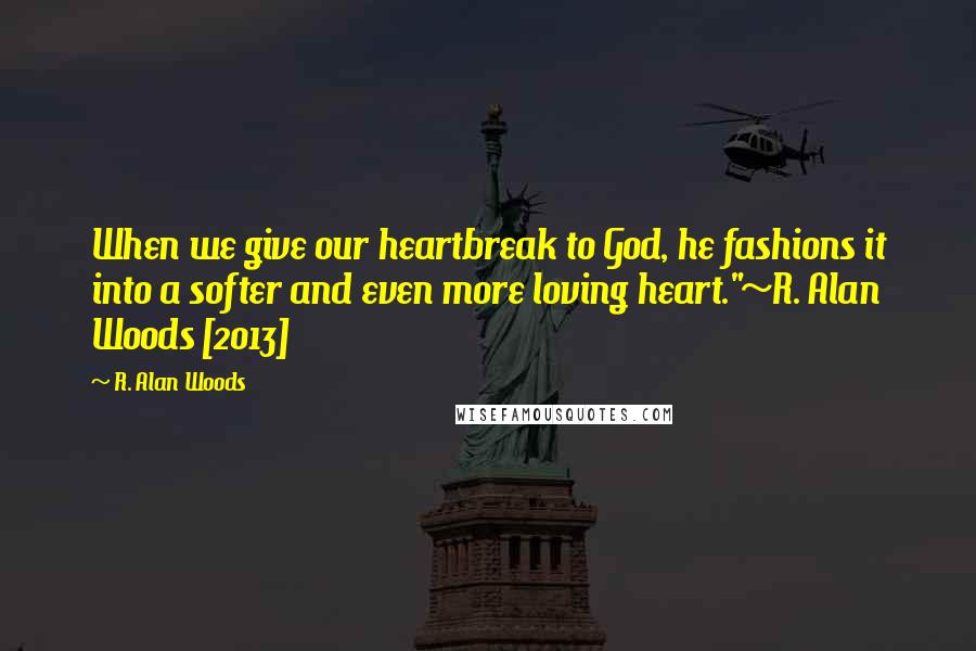 R. Alan Woods Quotes: When we give our heartbreak to God, he fashions it into a softer and even more loving heart."~R. Alan Woods [2013]