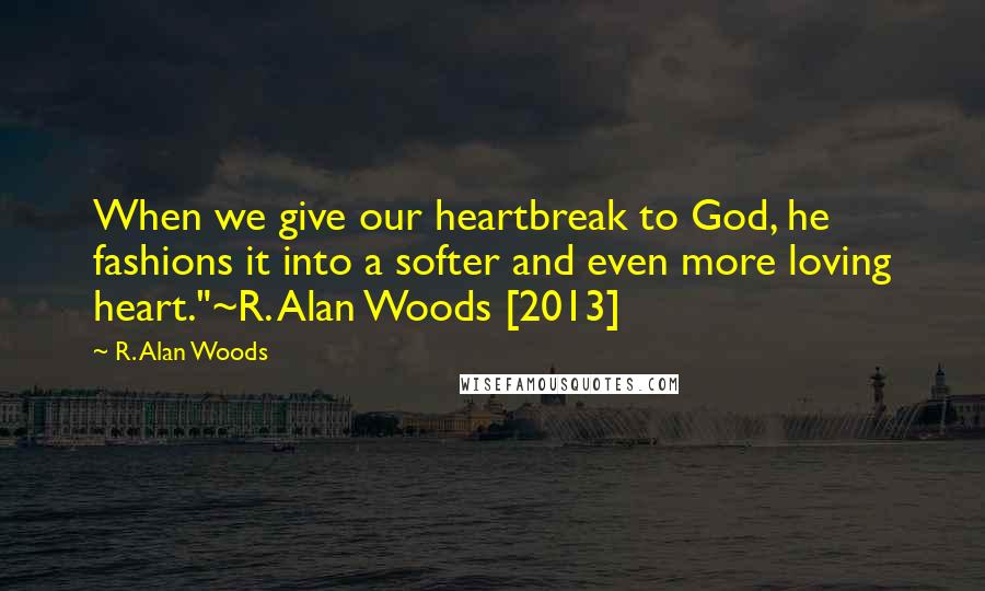 R. Alan Woods Quotes: When we give our heartbreak to God, he fashions it into a softer and even more loving heart."~R. Alan Woods [2013]