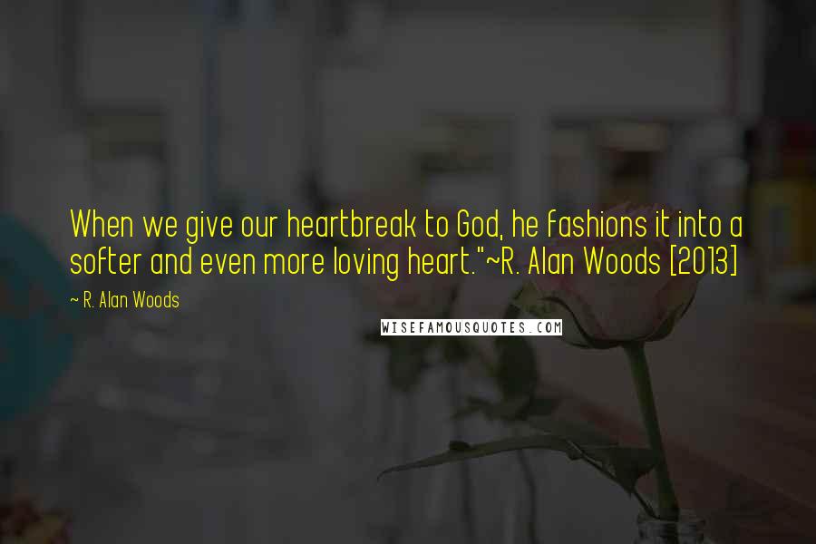 R. Alan Woods Quotes: When we give our heartbreak to God, he fashions it into a softer and even more loving heart."~R. Alan Woods [2013]