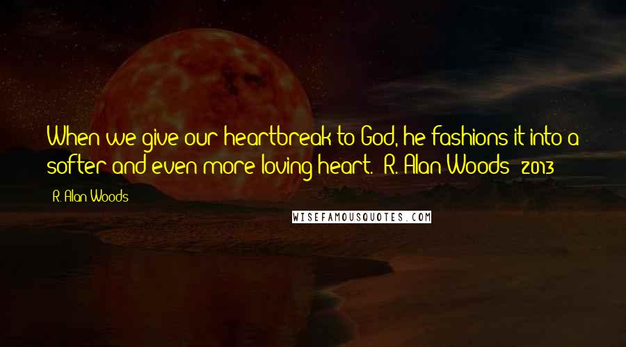 R. Alan Woods Quotes: When we give our heartbreak to God, he fashions it into a softer and even more loving heart."~R. Alan Woods [2013]