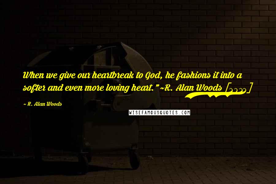 R. Alan Woods Quotes: When we give our heartbreak to God, he fashions it into a softer and even more loving heart."~R. Alan Woods [2013]