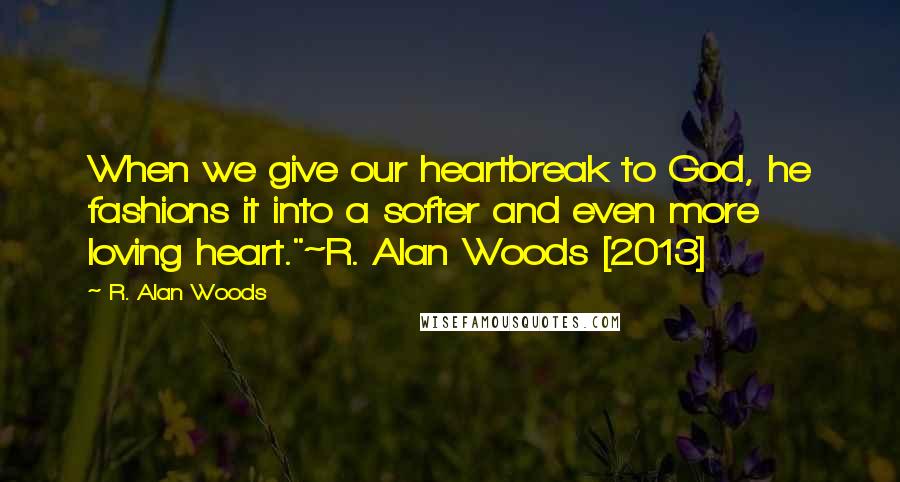 R. Alan Woods Quotes: When we give our heartbreak to God, he fashions it into a softer and even more loving heart."~R. Alan Woods [2013]