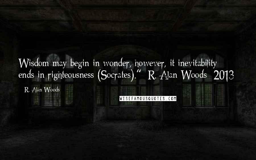 R. Alan Woods Quotes: Wisdom may begin in wonder, however, it inevitability ends in righteousness (Socrates)."~R. Alan Woods [2013]