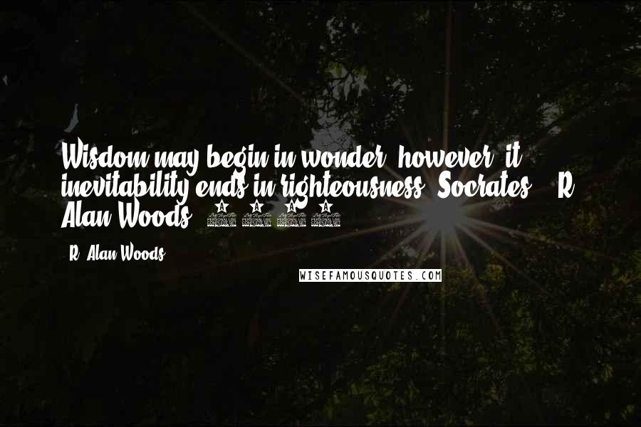 R. Alan Woods Quotes: Wisdom may begin in wonder, however, it inevitability ends in righteousness (Socrates)."~R. Alan Woods [2013]