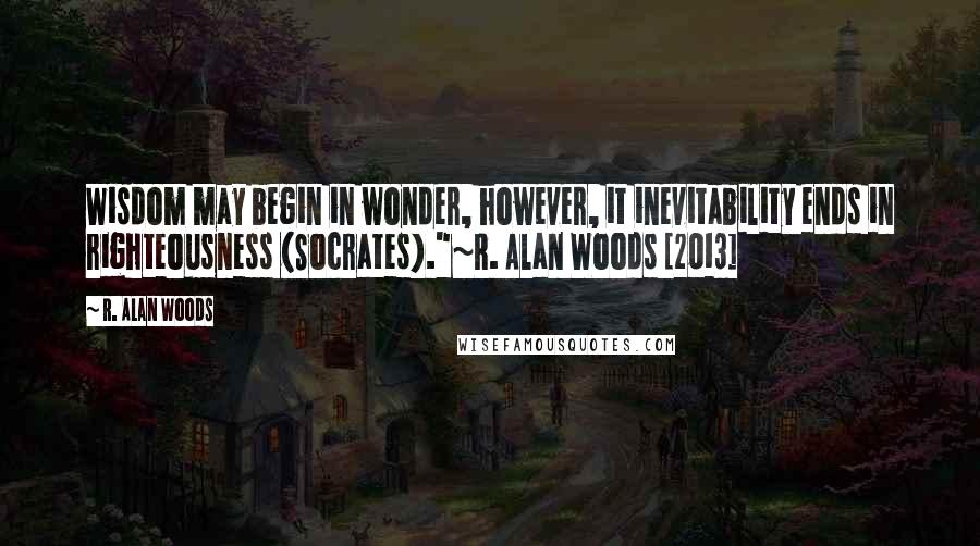 R. Alan Woods Quotes: Wisdom may begin in wonder, however, it inevitability ends in righteousness (Socrates)."~R. Alan Woods [2013]