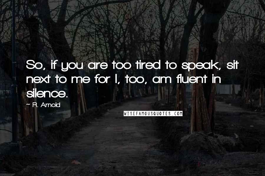 R. Arnold Quotes: So, if you are too tired to speak, sit next to me for I, too, am fluent in silence.