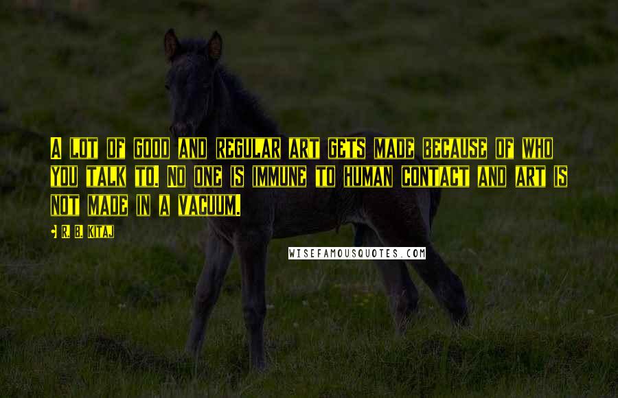R. B. Kitaj Quotes: A lot of good and regular art gets made because of who you talk to. No one is immune to human contact and art is not made in a vacuum.