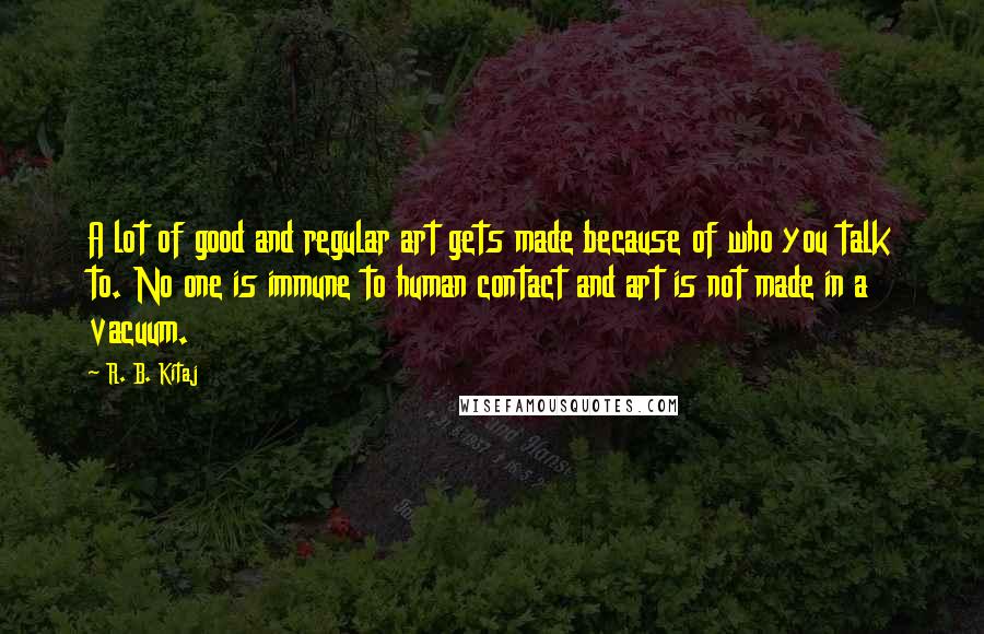 R. B. Kitaj Quotes: A lot of good and regular art gets made because of who you talk to. No one is immune to human contact and art is not made in a vacuum.