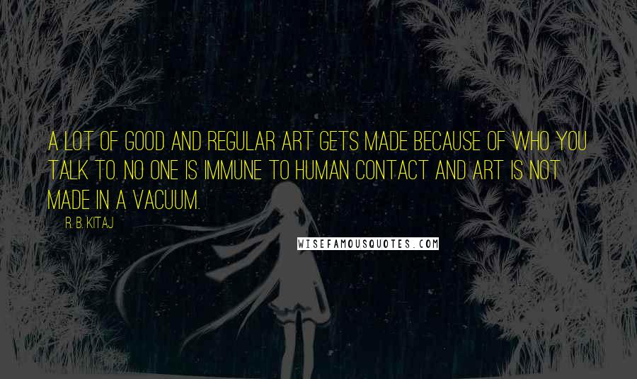 R. B. Kitaj Quotes: A lot of good and regular art gets made because of who you talk to. No one is immune to human contact and art is not made in a vacuum.