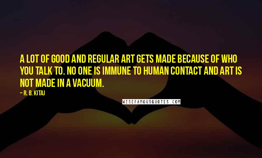 R. B. Kitaj Quotes: A lot of good and regular art gets made because of who you talk to. No one is immune to human contact and art is not made in a vacuum.
