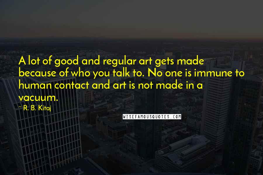 R. B. Kitaj Quotes: A lot of good and regular art gets made because of who you talk to. No one is immune to human contact and art is not made in a vacuum.