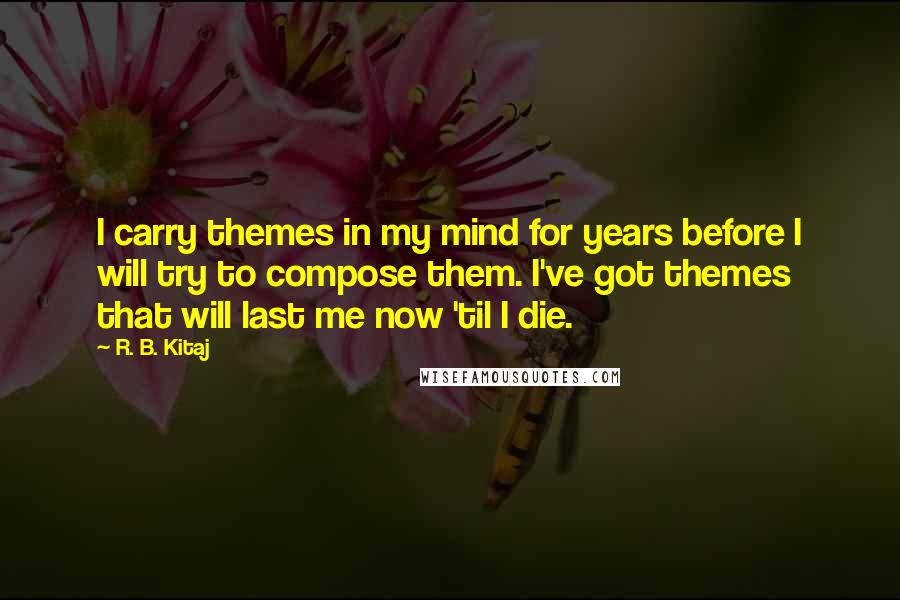 R. B. Kitaj Quotes: I carry themes in my mind for years before I will try to compose them. I've got themes that will last me now 'til I die.