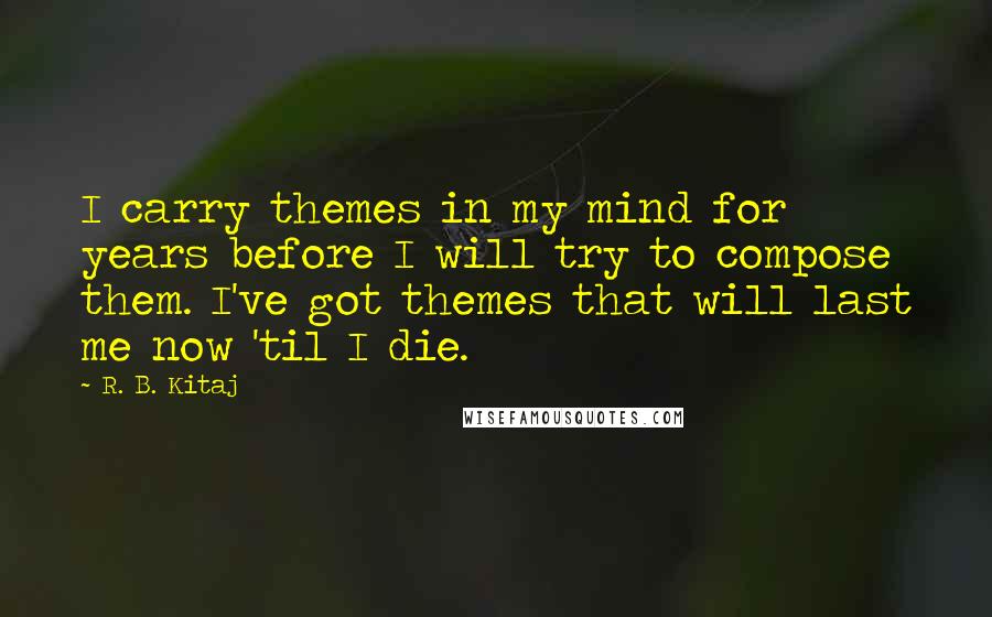 R. B. Kitaj Quotes: I carry themes in my mind for years before I will try to compose them. I've got themes that will last me now 'til I die.