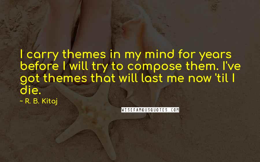 R. B. Kitaj Quotes: I carry themes in my mind for years before I will try to compose them. I've got themes that will last me now 'til I die.