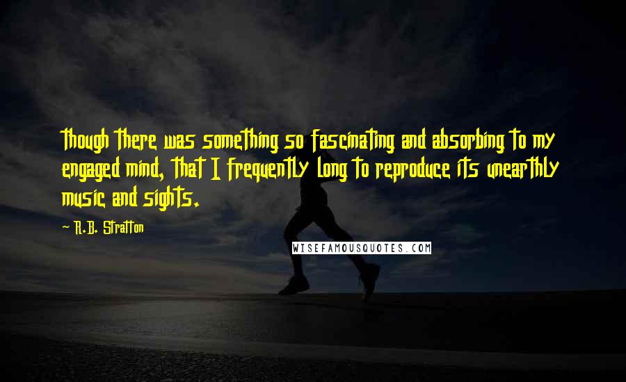 R.B. Stratton Quotes: though there was something so fascinating and absorbing to my engaged mind, that I frequently long to reproduce its unearthly music and sights.